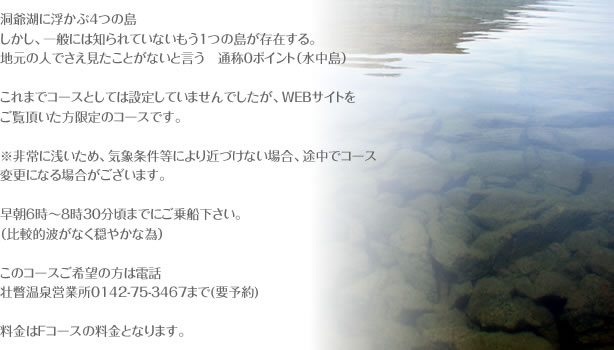 洞爺湖に浮かぶ４つの島 しかし、一般には知られていないもう１つの島が存在する。 地元の人でさえ見たことがないと言う　通称０ポイント（水中島）  これまでコースとしては設定していませんでしたが、WEBサイトを ご覧頂いた方限定のコースです。  ※非常に浅いため、気象条件等により近づけない場合、途中でコース変更になる場合がございます。  早朝６時～８時３０分頃までにご乗船下さい。 （比較的波がなく穏やかな為）  このコースご希望の方は電話 壮瞥温泉営業所0142-75-3467まで(要予約)  料金はFコースの料金となります。 